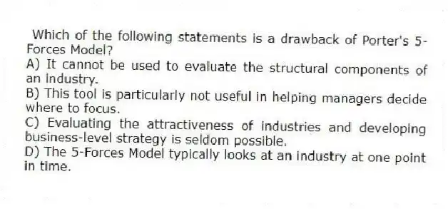 Which of the following statements is a drawback of Porter's 5-Forces Model?
A) It cannot be used to evaluate the structural components of an industry.
B) This tool is particularly not useful in helping managers decide where to focus.
C) Evaluating the attractiveness of industries and developing business-level strategy is seldom possible.
D) The 5-Forces Model typically looks at an industry at one point in time.