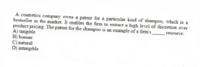 A cosmetics company owns a patent for a particular kind of shampoo, which is a bestseller in the market. It enables the firm to extract a high level of discretion over product pricing. The patent for the shampoo is an example of a firm's _____ resource.
A) tangible
B) human
C) natural
D) intangible