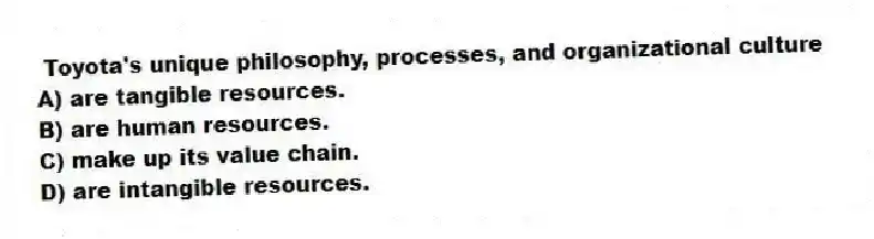 Toyota's unique philosophy, processes, and organizational culture
A) are tangible resources.
B) are human resources.
C) make up its value chain.
D) are intangible resources.