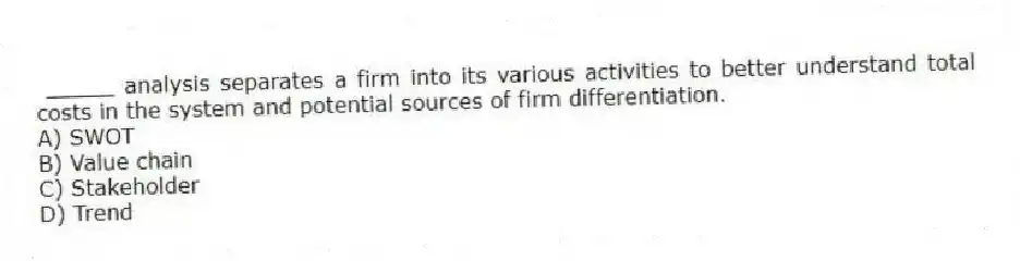 _____ analysis separates a firm into its various activities to better understand total costs in the system and potential sources of firm differentiation.
A) SWOT
B) Value chain
C) Stakeholder
D) Trend