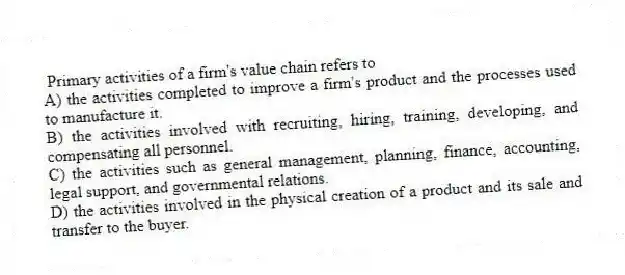  Primary activities of a firm's value chain refers to
A) the activities completed to improve a firm's product and the processes used to manufacture it.
B) the activities involved with recruiting, hiring, training, developing, and compensating all personnel.
C) the activities such as general management, planning, finance, accounting, legal support, and governmental relations.
D) the activities involved in the physical creation of a product and its sale and transfer to the buyer.