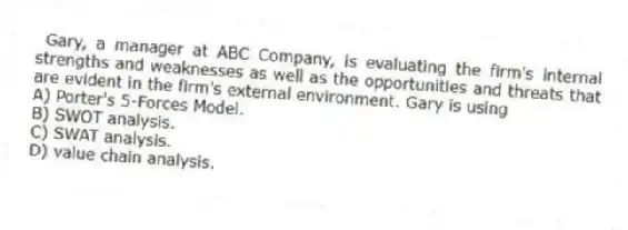  Gary, a manager at ABC Company, is evaluating the firm's internal strengths and weaknesses as well as the opportunities and threats that are evident in the firm's external environment. Gary is using
A) Porter's 5-Forces Model.
B) SWOT analysis.
C) SWAT analysis.
D) value chain analysis.