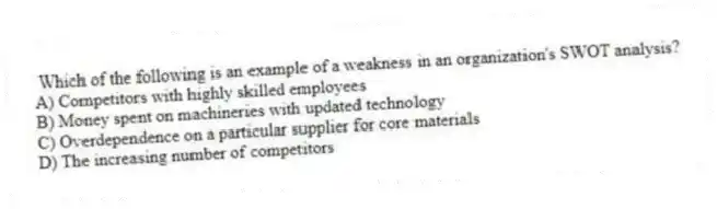 Which of the following is an example of a weakness in an organization's SWOT analysis?
A) Competitors with highly skilled employees
B) Money spent on machineries with updated technology
C) Overdependence on a particular supplier for core materials
D) The increasing number of competitors