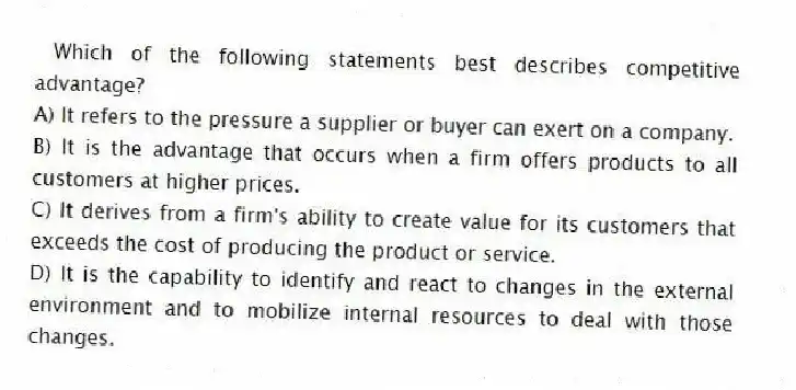 Which of the following statements best describes competitive advantage?
A) It refers to the pressure a supplier or buyer can exert on a company.
B) It is the advantage that occurs when a firm offers products to all customers at higher prices.
C) It derives from a firm's ability to create value for its customers that exceeds the cost of producing the product or service.
D) It is the capability to identify and react to changes in the external environment and to mobilize internal resources to deal with those changes.