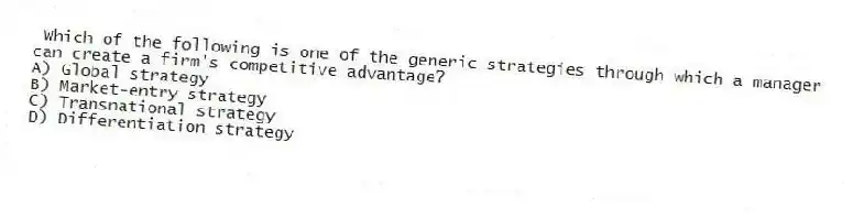 Which of the following is one of the generic strategies through which a manager can create a firm's competitive advantage?
A) Global strategy
B) Market-entry strategy
C) Transnational strategy
D) Differentiation strategy