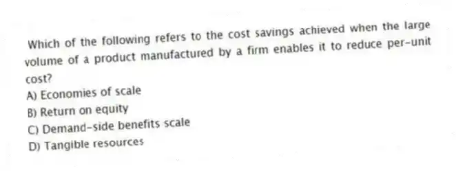 Which of the following refers to the cost savings achieved when the large volume of a product manufactured by a firm enables it to reduce per-unit cost?
A) Economies of scale
B) Return on equity
C) Demand-side benefits scale
D) Tangible resources
