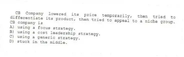 CB Company lowered its price temporarily, then tried to differentiate its product, then tried to appeal to a niche group. CB company is
A) using a focus strategy.
B) using a cost leadership strategy.
C) using a generic strategy.
D) stuck in the middle.