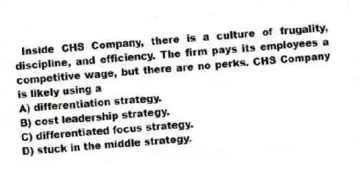 Inside CHS Company, there is a culture of frugality, discipline, and efficiency. The firm pays its employees a competitive wage, but there are no perks. CHS Company is likely using a
A) differentiation strategy.
B) cost leadership strategy.
C) differentiated focus strategy.
D) stuck in the middle strategy.