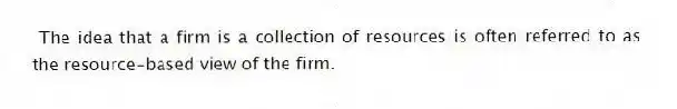 The idea that a firm is a collection of resources is often referred to as the resource-based view of the firm.