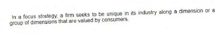 In a focus strategy, a firm seeks to be unique in its industry along a dimension or a group of dimensions that are valued by consumers.