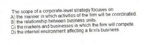 The scope of a corporate-level strategy focuses on
A) the manner in which activities of the firm will be coordinated.
B) the relationship between business units.
C) the markets and businesses in which the firm will compete.
D) the internal environment affecting a firm's business.