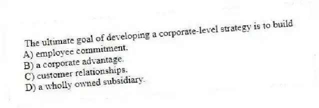 The ultimate goal of developing a corporate-level strategy is to build
A) employee commitment.
B) a corporate advantage.
C) customer relationships.
D) a wholly owned subsidiary.