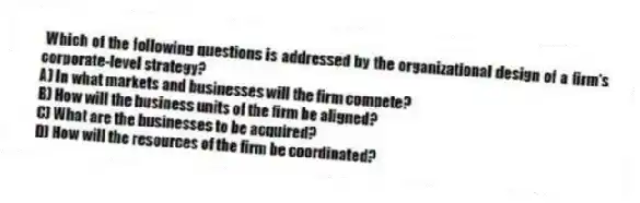 Which of the following questions is addressed by the organizational design of a firm's corporate-level strategy?
A) In what markets and businesses will the firm compete?
B) How will the business units of the firm be aligned?
C) What are the businesses to be acquired?
D) How will the resources of the firm be coordinated?