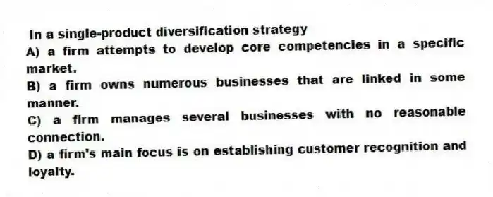 In a single-product diversification strategy
A) a firm attempts to develop core competencies in a specific market.
B) a firm owns numerous businesses that are linked in some manner.
C) a firm manages several businesses with no reasonable connection.
D) a firm's main focus is on establishing customer recognition and loyalty.