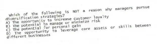 Which of the following is NOT a reason why managers pursue diversification strategies?
A) The opportunity to increase customer loyalty
B) The potential to manage or minimize risk
C) The potential for personal gain
D) The opportunity to leverage core assets or skills between different businesses