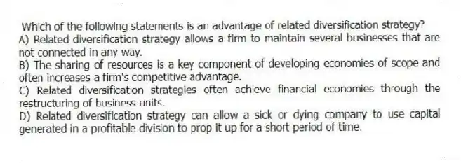Which of the following statements is an advantage of related diversification strategy?
A) Related diversification strategy allows a firm to maintain several businesses that are not connected in any way.
B) The sharing of resources is a key component of developing economies of scope and often increases a firm's competitive advantage.
C) Related diversification strategies often achieve financial economies through the restructuring of business units.
D) Related diversification strategy can allow a sick or dying company to use capital generated in a profitable division to prop it up for a short period of time.