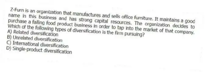 Z-Furn is an organization that manufactures and sells office furniture. It maintains a good name in this business and has strong capital resources. The organization decides to purchase a failing food product business in order to tap into the market of that company. Which of the following types of diversification is the firm pursuing?
A) Related diversification
B) Unrelated diversification
C) International diversification
D) Single-product diversification