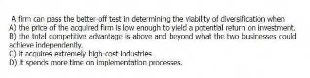 A firm can pass the better-off test in determining the viability of diversification when
A) the price of the acquired firm is low enough to yield a potential return on investment.
B) the total competitive advantage is above and beyond what the two businesses could achieve independently.
C) it acquires extremely high-cost industries.
D) it spends more time on implementation processes.