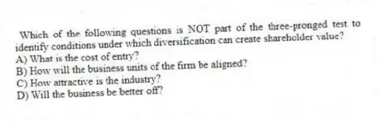 Which of the following questions is NOT part of the three-pronged test to identify conditions under which diversification can create shareholder value?
A) What is the cost of entry?
B) How will the business units of the firm be aligned?
C) How attractive is the industry?
D) Will the business be better off?