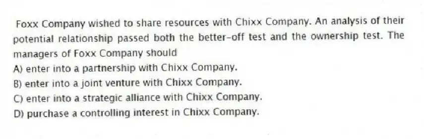 Foxx Company wished to share resources with Chixx Company. An analysis of their potential relationship passed both the better-off test and the ownership test. The managers of Foxx Company should
A) enter into a partnership with Chixx Company.
B) enter into a joint venture with Chixx Company.
C) enter into a strategic alliance with Chixx Company.
D) purchase a controlling interest in Chixx Company.