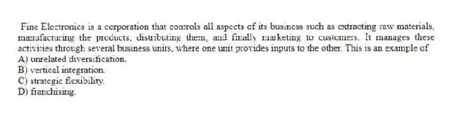 Fine Electronics is a corporation that controls all aspects of its business such as extracting raw materials, manufacturing the products, distributing them, and finally marketing to customers. It manages these activities through several business units, where one unit provides inputs to the other. This is an example of
A) unrelated diversification.
B) vertical integration.
C) strategic flexibility.
D) franchising.