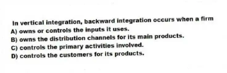 In vertical integration, backward integration occurs when a firm
A) owns or controls the inputs it uses.
B) owns the distribution channels for its main products.
C) controls the primary activities involved.
D) controls the customers for its products.
