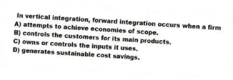 In vertical integration, forward integration occurs when a firm
A) attempts to achieve economies of scope.
B) controls the customers for its main products.
C) owns or controls the inputs it uses.
D) generates sustainable cost savings.