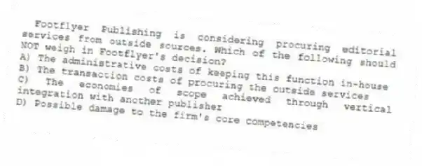 Footflyer Publishing is considering procuring editorial services from outside sources. Which of the following should NOT weigh in Footflyer's decision?
A) The administrative costs of keeping this function in-house
B) The transaction costs of procuring the outside services
C) The economies of scope achieved through vertical integration with another publisher
D) Possible damage to the firm's core competencies