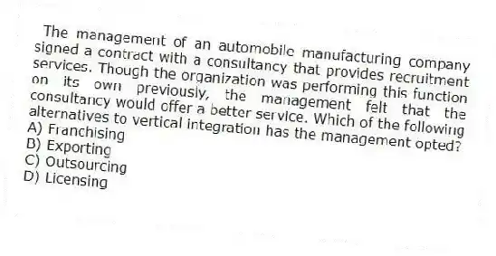 The management of an automobile manufacturing company signed a contract with a consultancy that provides recruitment services. Though the organization was performing this function on its own previously, the management felt that the consultancy would offer a better service. Which of the following alternatives to vertical integration has the management opted?
A) Franchising
B) Exporting
C) Outsourcing
D) Licensing