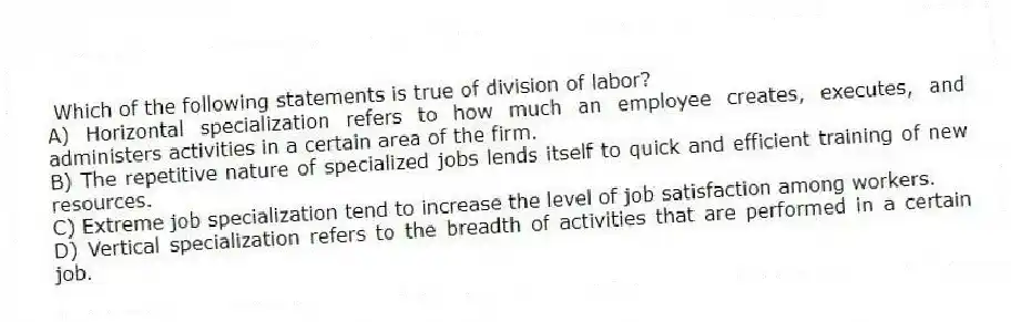 Which of the following statements is true of division of labor?
A) Horizontal specialization refers to how much an employee creates, executes, and administers activities in a certain area of the firm.
B) The repetitive nature of specialized jobs lends itself to quick and efficient training of new resources.
C) Extreme job specialization tend to increase the level of job satisfaction among workers.
D) Vertical specialization refers to the breadth of activities that are performed in a certain job.