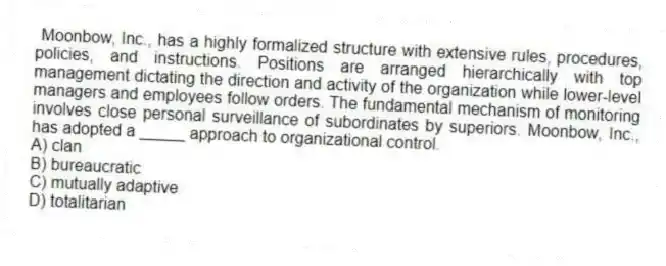 Moonbow, Inc., has a highly formalized structure with extensive rules, procedures, policies, and instructions. Positions are arranged hierarchically with top management dictating the direction and activity of the organization while lower-level managers and employees follow orders. The fundamental mechanism of monitoring involves close personal surveillance of subordinates by superiors. Moonbow, Inc., has adopted a _____ approach to organizational control.
A) clan
B) bureaucratic
C) mutually adaptive
D) totalitarian