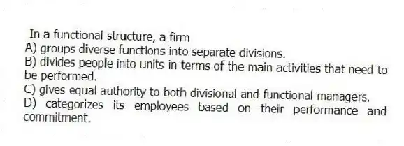 In a functional structure, a firm
A) groups diverse functions into separate divisions.
B) divides people into units in terms of the main activities that need to be performed.
C) gives equal authority to both divisional and functional managers.
D) categorizes its employees based on their performance and commitment.