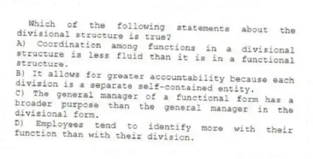 Which of the following statements about the divisional structure is true?
A) Coordination among functions in a divisional structure is less fluid than it is in a functional structure.
B) It allows for greater accountability because each division is a separate self-contained entity.
C) The general manager of a functional form has a broader purpose than the general manager in the divisional form.
D) Employees tend to identify more with their function than with their division.