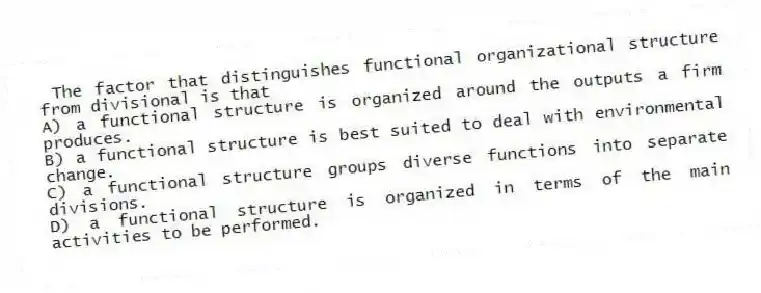 The factor that distinguishes functional organizational structure from divisional is that
A) a functional structure is organized around the outputs a firm produces.
B) a functional structure is best suited to deal with environmental change.
C) a functional structure groups diverse functions into separate divisions.
D) a functional structure is organized in terms of the main activities to be performed.