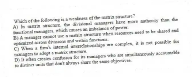 Which of the following is a weakness of the matrix structure?
A) In matrix structure, the divisional managers have more authority than the functional managers, which causes an imbalance of power.
B) A manager cannot use a matrix structure when resources need to be shared and optimized across divisions and within functions.
C) When a firm's internal interrelationships are complex, it is not possible for managers to adopt a matrix structure.
D) It often creates confusion for its managers who are simultaneously accountable to distinct units that don't always share the same objectives.