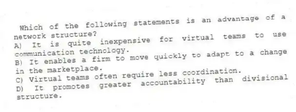 Which of the following statements is an advantage of a network structure?
A) It is quite inexpensive for virtual teams to use communication technology.
B) It enables a firm to move quickly to adapt to a change in the marketplace.
C) Virtual teams often require less coordination.
D) It promotes greater accountability than divisional structure.