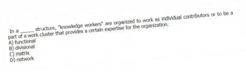 In a _____ structure, "knowledge workers" are organized to work as individual contributors or to be a part of a work cluster that provides a certain expertise for the organization.
A) functional
B) divisional
C) matrix
D) network