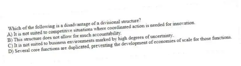 Which of the following is a disadvantage of a divisional structure?
A) It is not suited to competitive situations where coordinated action is needed for innovation.
B) This structure does not allow for much accountability.
C) It is not suited to business environments marked by high degrees of uncertainty.
D) Several core functions are duplicated, preventing the development of economies of scale for those functions.