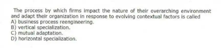 The process by which firms impact the nature of their overarching environment and adapt their organization in response to evolving contextual factors is called
A) business process reengineering.
B) vertical specialization.
C) mutual adaptation.
D) horizontal specialization.