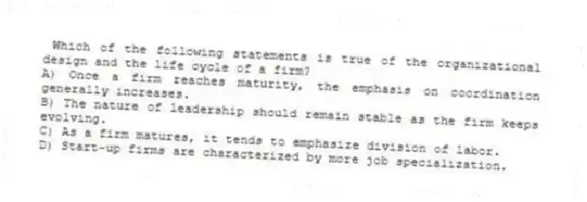 Which of the following statements is true of the organizational design and the life cycle of a firm?
A) Once a firm reaches maturity, the emphasis on coordination generally increases.
B) The nature of leadership should remain stable as the firm keeps evolving.
C) As a firm matures, it tends to emphasize division of labor.
D) Start-up firms are characterized by more job specialization.