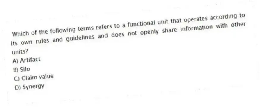  Which of the following terms refers to a functional unit that operates according to its own rules and guidelines and does not openly share information with other units?
A) Artifact
B) Silo
C) Claim value
D) Synergy