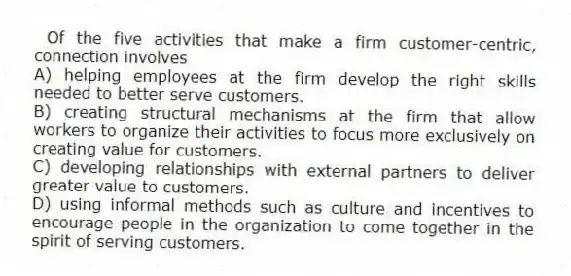  Of the five activities that make a firm customer-centric, connection involves
A) helping employees at the firm develop the right skills needed to better serve customers.
B) creating structural mechanisms at the firm that allow workers to organize their activities to focus more exclusively on creating value for customers.
C) developing relationships with external partners to deliver greater value to customers.
D) using informal methods such as culture and incentives to encourage people in the organization to come together in the spirit of serving customers.