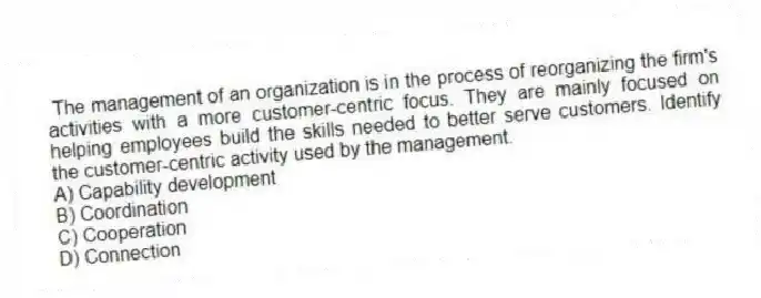 The management of an organization is in the process of reorganizing the firm's activities with a more customer-centric focus. They are mainly focused on helping employees build the skills needed to better serve customers. Identify the customer-centric activity used by the management.
A) Capability development
B) Coordination
C) Cooperation
D) Connection