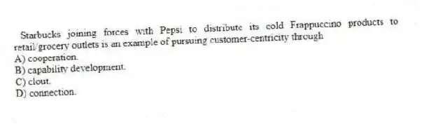 Starbucks joining forces with Pepsi to distribute its cold Frappuccino products to retail/grocery outlets is an example of pursuing customer-centricity through
A) cooperation.
B) capability development.
C) clout.
D) connection.