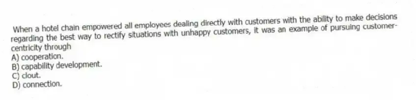 When a hotel chain empowered all employees dealing directly with customers with the ability to make decisions regarding the best way to rectify situations with unhappy customers, it was an example of pursuing customer-centricity through
A) cooperation.
B) capability development.
C) clout.
D) connection.