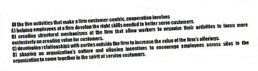 Of the five activities that make a firm customer-centric, cooperation involves
A) helping employees at a firm develop the right skills needed to better serve customers.
B) creating structural mechanisms at the firm that allow workers to organize their activities to focus more exclusively on creating value for customers.
C) developing relationships with parties outside the firm to increase the value of the firm's offerings.
D) shaping an organization's culture and aligning incentives to encourage employees across silos in the organization to come together in the spirit of serving customers.
