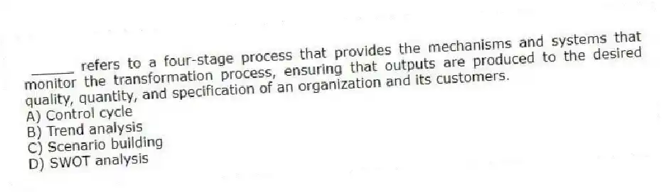 _____ refers to a four-stage process that provides the mechanisms and systems that monitor the transformation process, ensuring that outputs are produced to the desired quality, quantity, and specification of an organization and its customers.
A) Control cycle
B) Trend analysis
C) Scenario building
D) SWOT analysis