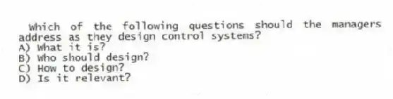 Which of the following questions should the managers address as they design control systems?
A) What it is?
B) Who should design?
C) How to design?
D) Is it relevant?