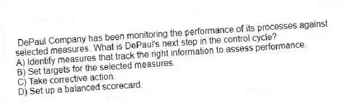 DePaul Company has been monitoring the performance of its processes against selected measures. What is DePaul's next step in the control cycle?
A) Identify measures that track the right information to assess performance.
B) Set targets for the selected measures.
C) Take corrective action.
D) Set up a balanced scorecard.
