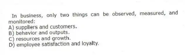 In business, only two things can be observed, measured, and monitored:
A) suppliers and customers.
B) behavior and outputs.
C) resources and growth.
D) employee satisfaction and loyalty.